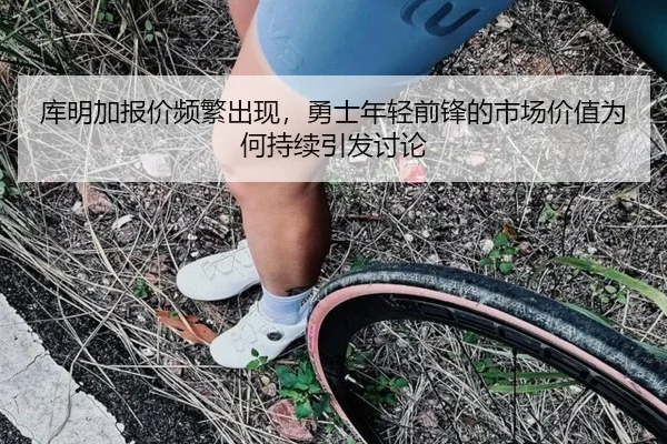 库明加报价频繁出现，勇士年轻前锋的市场价值为何持续引发讨论 | MKSPORTS MKSports